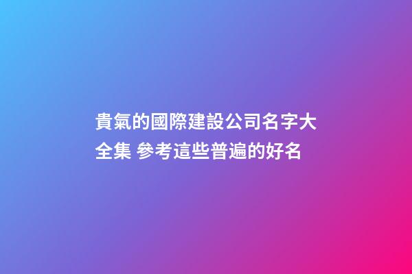 貴氣的國際建設公司名字大全集 參考這些普遍的好名-第1張-公司起名-玄機派